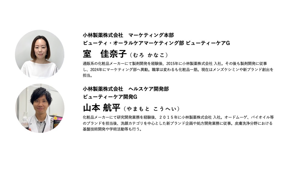 小林製薬株式会社　マーケティング本部ビューティ・オーラルケアマーケティング部 ビューティーケアG室　佳奈子（むろ かなこ）通販系の化粧品メーカーにて製剤開発を経験後、2015年に小林製薬株式会社 入社。その後も製剤開発に従事し、2024年にマーケティング部へ異動。職掌は変わるも化粧品一筋。現在はメンズケシミンや新ブランド創出を担当。
小林製薬株式会社　ヘルスケア開発部ビューティーケア開発G山本 航平（やまもと こうへい）化粧品メーカーにて研究開発業務を経験後、２０１５年に小林製薬株式会社 入社。オードムーゲ、バイオイル等のブランドを担当後、洗顔カテゴリを中心とした新ブランド企画や処方開発業務に従事。皮膚洗浄分野における基盤技術開発や学術活動等も行う。
